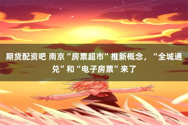 期货配资吧 南京“房票超市”推新概念，“全城通兑”和“电子房票”来了