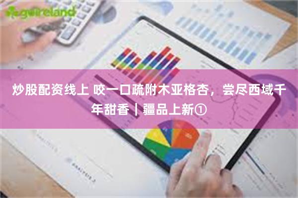 炒股配资线上 咬一口疏附木亚格杏，尝尽西域千年甜香｜疆品上新①