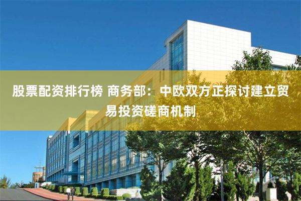 股票配资排行榜 商务部：中欧双方正探讨建立贸易投资磋商机制