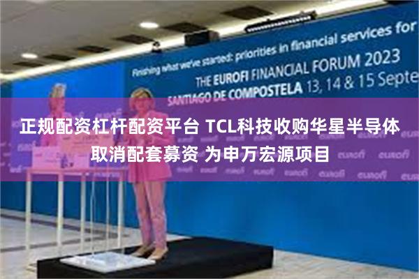 正规配资杠杆配资平台 TCL科技收购华星半导体取消配套募资 为申万宏源项目
