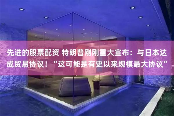 先进的股票配资 特朗普刚刚重大宣布：与日本达成贸易协议！“这可能是有史以来规模最大协议”