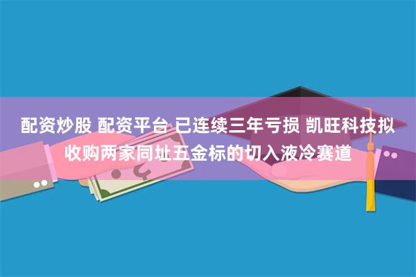配资炒股 配资平台 已连续三年亏损 凯旺科技拟收购两家同址五金标的切入液冷赛道