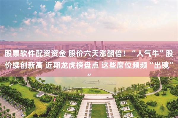 股票软件配资资金 股价六天涨翻倍！“人气牛”股价续创新高 近期龙虎榜盘点 这些席位频频“出镜”