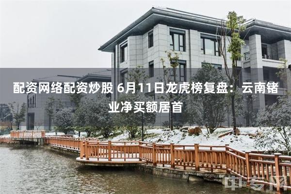 配资网络配资炒股 6月11日龙虎榜复盘：云南锗业净买额居首