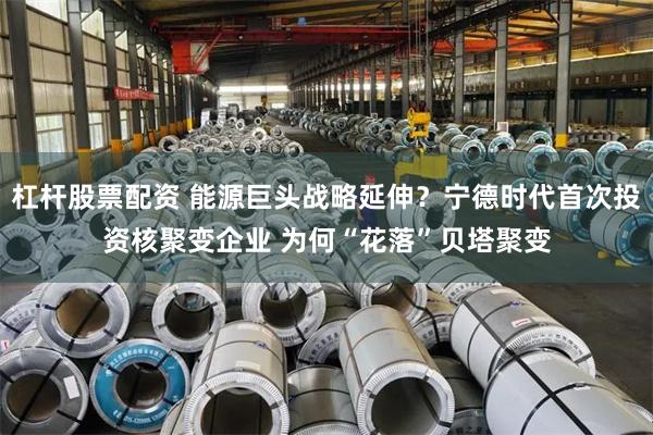 杠杆股票配资 能源巨头战略延伸？宁德时代首次投资核聚变企业 为何“花落”贝塔聚变