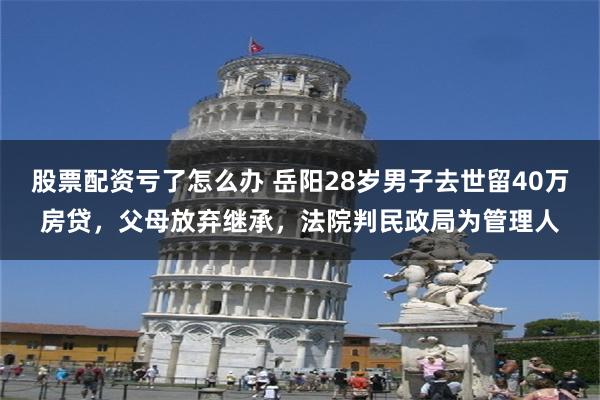 股票配资亏了怎么办 岳阳28岁男子去世留40万房贷,父母放弃继承,法院判民政局为管理人