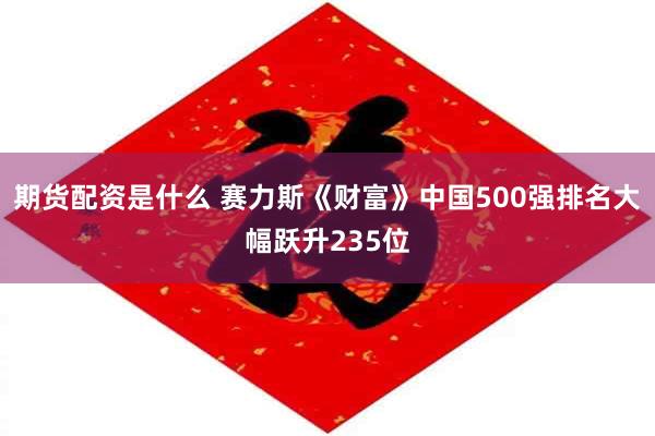 期货配资是什么 赛力斯《财富》中国500强排名大幅跃升235位