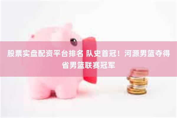 股票实盘配资平台排名 队史首冠！河源男篮夺得省男篮联赛冠军