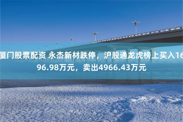 厦门股票配资 永杰新材跌停，沪股通龙虎榜上买入1696.98万元，卖出4966.43万元