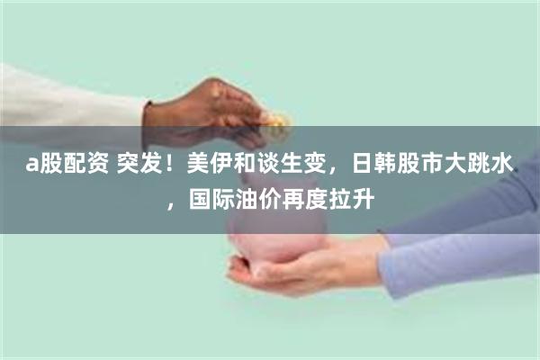 a股配资 突发！美伊和谈生变，日韩股市大跳水，国际油价再度拉升