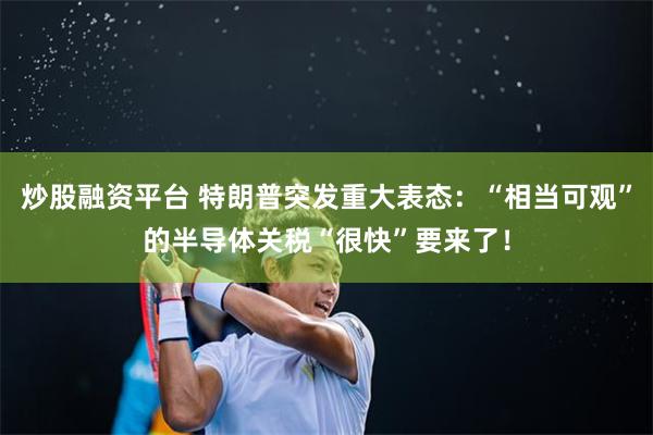 炒股融资平台 特朗普突发重大表态:“相当可观”的半导体关税“很快”要来了!