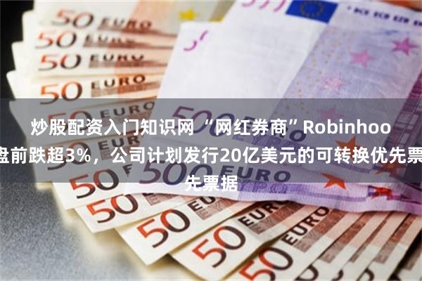 炒股配资入门知识网 “网红券商”Robinhood盘前跌超3%，公司计划发行20亿美元的可转换优先票据
