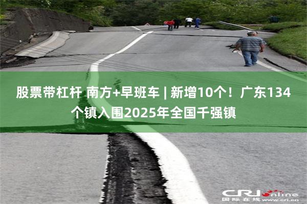 股票带杠杆 南方+早班车 | 新增10个！广东134个镇入围2025年全国千强镇