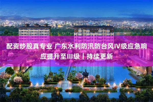 配资炒股真专业 广东水利防汛防台风Ⅳ级应急响应提升至Ⅲ级｜持续更新