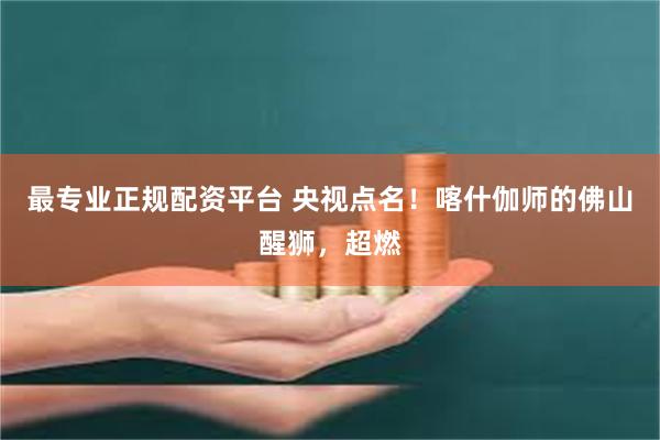 最专业正规配资平台 央视点名！喀什伽师的佛山醒狮，超燃