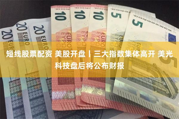 短线股票配资 美股开盘丨三大指数集体高开 美光科技盘后将公布财报