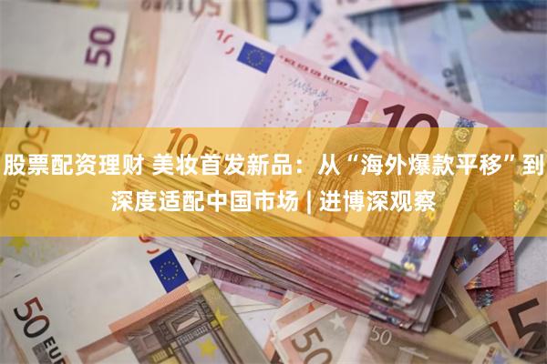 股票配资理财 美妆首发新品：从“海外爆款平移”到深度适配中国市场 | 进博深观察