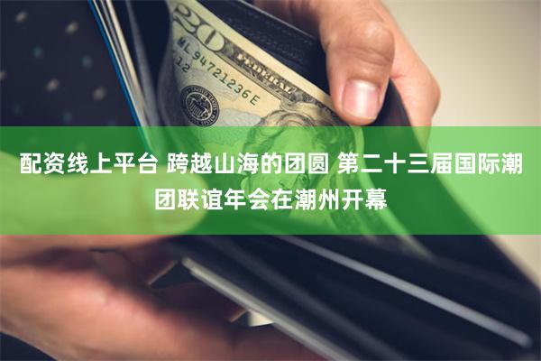 配资线上平台 跨越山海的团圆 第二十三届国际潮团联谊年会在潮州开幕