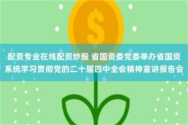 配资专业在线配资炒股 省国资委党委举办省国资系统学习贯彻党的二十届四中全会精神宣讲报告会