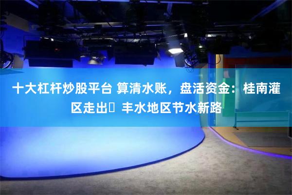 十大杠杆炒股平台 算清水账，盘活资金：桂南灌区走出​丰水地区节水新路