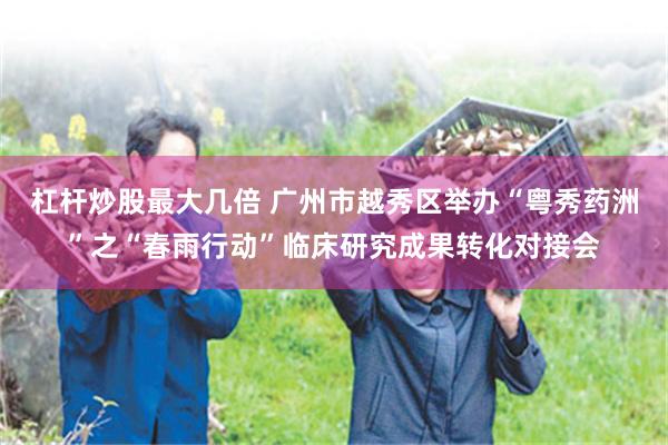 杠杆炒股最大几倍 广州市越秀区举办“粤秀药洲”之“春雨行动”临床研究成果转化对接会