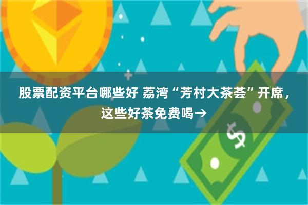 股票配资平台哪些好 荔湾“芳村大茶荟”开席，这些好茶免费喝→