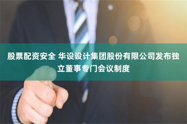 股票配资安全 华设设计集团股份有限公司发布独立董事专门会议制度