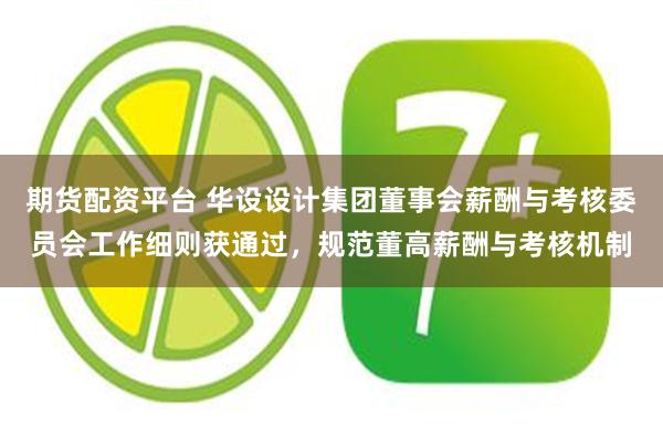 期货配资平台 华设设计集团董事会薪酬与考核委员会工作细则获通过，规范董高薪酬与考核机制