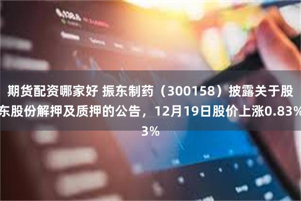 期货配资哪家好 振东制药（300158）披露关于股东股份解押及质押的公告，12月19日股价上涨0.83%