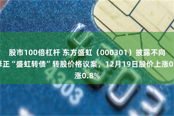 股市100倍杠杆 东方盛虹(000301)披露不向下修正“盛虹转债”转股价格议案,12月19日股价上涨0.8%