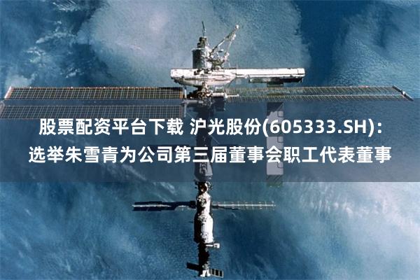 股票配资平台下载 沪光股份(605333.SH)：选举朱雪青为公司第三届董事会职工代表董事