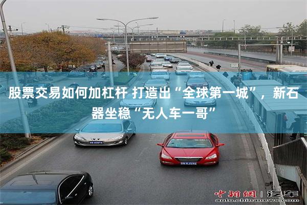 股票交易如何加杠杆 打造出“全球第一城”,新石器坐稳“无人车一哥”