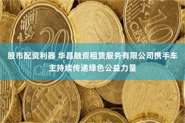 股市配资利器 华昌融资租赁服务有限公司携手车主持续传递绿色公益力量