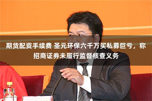 期货配资手续费 圣元环保六千万买私募巨亏，称招商证券未履行监督核查义务