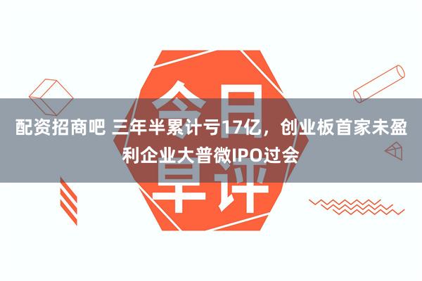 配资招商吧 三年半累计亏17亿,创业板首家未盈利企业大普微IPO过会