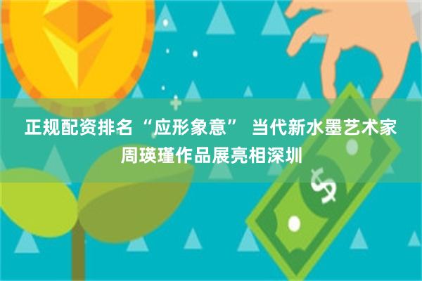 正规配资排名 “应形象意” 当代新水墨艺术家周瑛瑾作品展亮相深圳