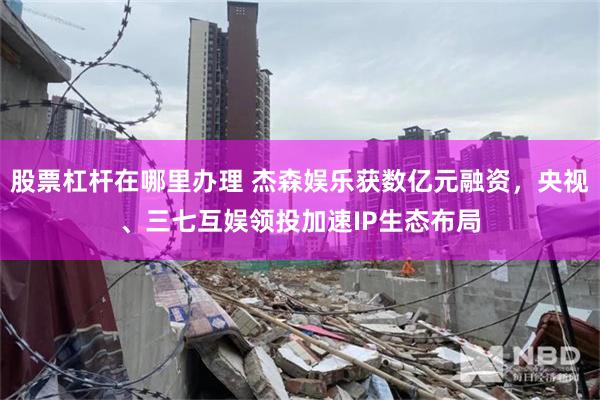 股票杠杆在哪里办理 杰森娱乐获数亿元融资,央视、三七互娱领投加速IP生态布局