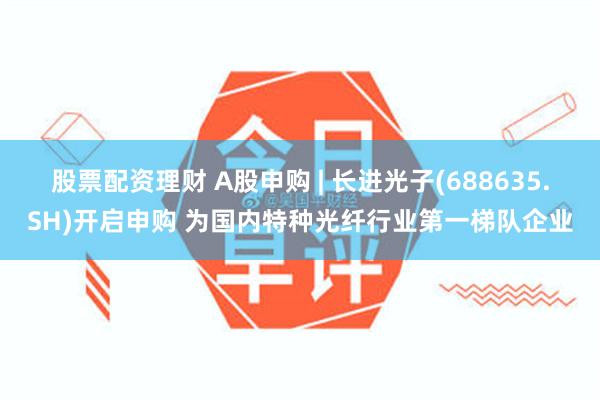 股票配资理财 A股申购 | 长进光子(688635.SH)开启申购 为国内特种光纤行业第一梯队企业