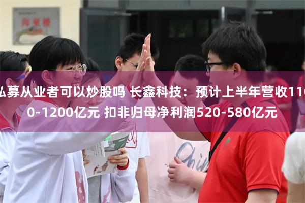 私募从业者可以炒股吗 长鑫科技：预计上半年营收1100-1200亿元 扣非归母净利润520-580亿元