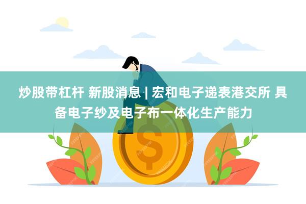 炒股带杠杆 新股消息 | 宏和电子递表港交所 具备电子纱及电子布一体化生产能力