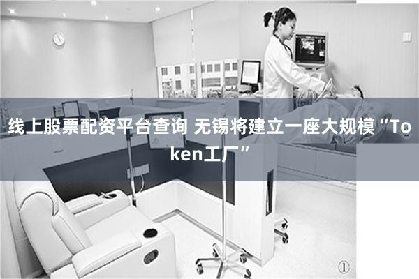 线上股票配资平台查询 无锡将建立一座大规模“Token工厂”