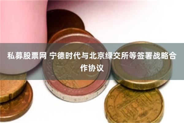 私募股票网 宁德时代与北京绿交所等签署战略合作协议