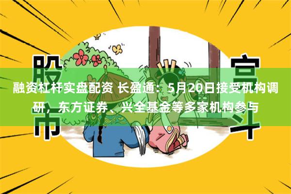 融资杠杆实盘配资 长盈通：5月20日接受机构调研，东方证券、兴全基金等多家机构参与