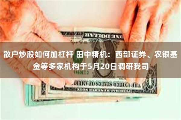 散户炒股如何加杠杆 田中精机：西部证券、农银基金等多家机构于5月20日调研我司