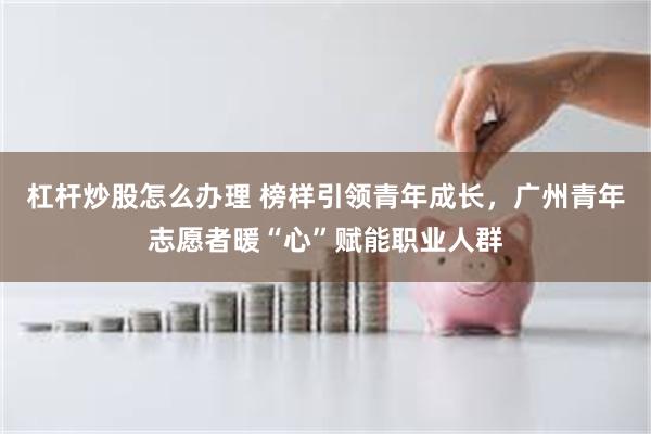 杠杆炒股怎么办理 榜样引领青年成长,广州青年志愿者暖“心”赋能职业人群