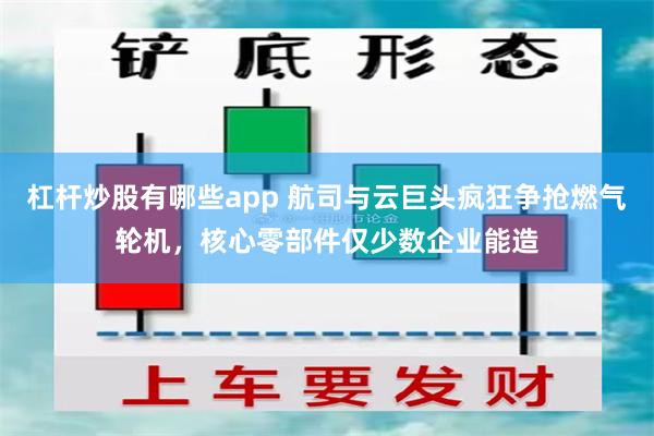 杠杆炒股有哪些app 航司与云巨头疯狂争抢燃气轮机，核心零部件仅少数企业能造