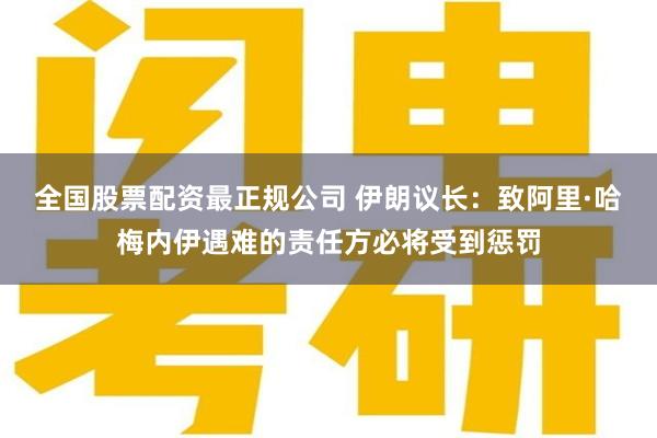 全国股票配资最正规公司 伊朗议长：致阿里·哈梅内伊遇难的责任方必将受到惩罚
