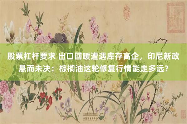 股票杠杆要求 出口回暖遭遇库存高企,印尼新政悬而未决:棕榈油这轮修复行情能走多远?