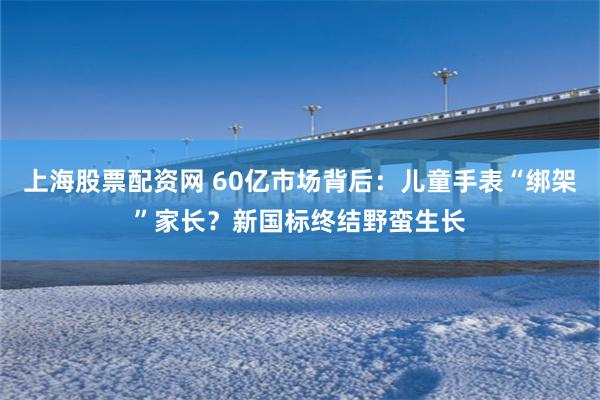 上海股票配资网 60亿市场背后：儿童手表“绑架”家长？新国标终结野蛮生长