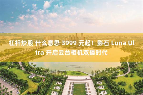 杠杆炒股 什么意思 3999 元起!影石 Luna Ultra 开启云台相机双摄时代